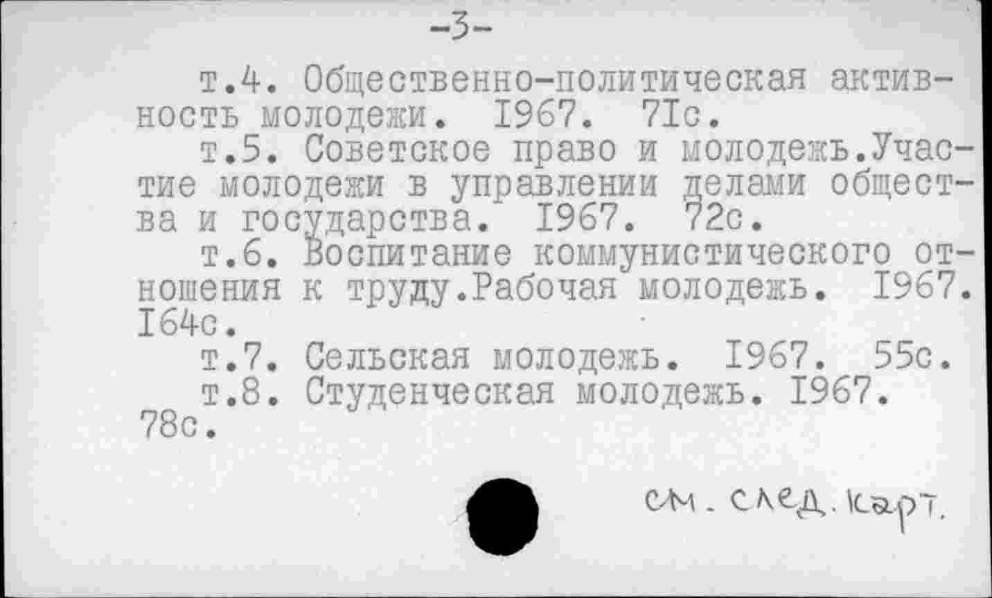 ﻿-3-
т.4. Общественно-политическая активность молодежи. 1967. 71с.
т.5. Советское право и молодежь.Участие молодежи в управлении делами общества и государства.* 1967. 72с.
т.6. Воспитание коммунистического отношения к труду.Рабочая молодежь. 1967. 164с.
т.7. Сельская молодежь. 1967. 55с.
т.8. Студенческая молодежь. 1967.
78с.
слч. с к ед. tastp-